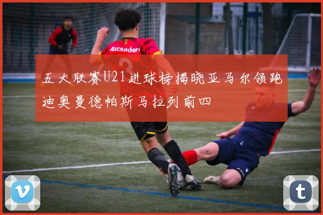 五大联赛U21进球榜揭晓亚马尔领跑迪奥曼德帕斯马拉列前四