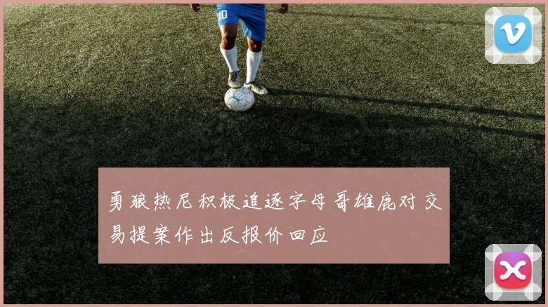 勇狼热尼积极追逐字母哥雄鹿对交易提案作出反报价回应
