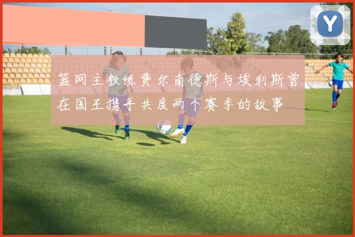 篮网主教练费尔南德斯与埃利斯曾在国王携手共度两个赛季的故事
