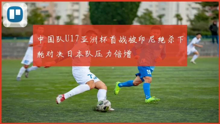 中国队U17亚洲杯首战被印尼绝杀下轮对决日本队压力倍增