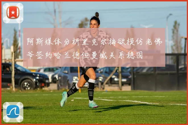 阿斯媒体分析里克尔梅欲模仿老佛爷签约哈兰德但曼城关系稳固