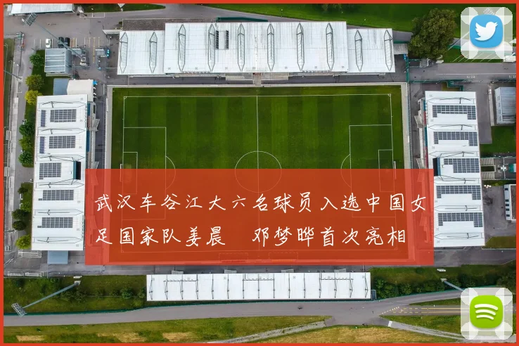 武汉车谷江大六名球员入选中国女足国家队姜晨璟邓梦晔首次亮相