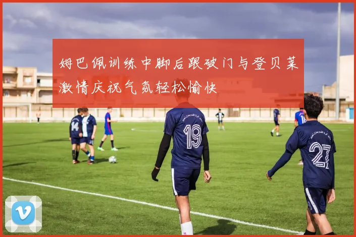 姆巴佩训练中脚后跟破门与登贝莱激情庆祝气氛轻松愉快