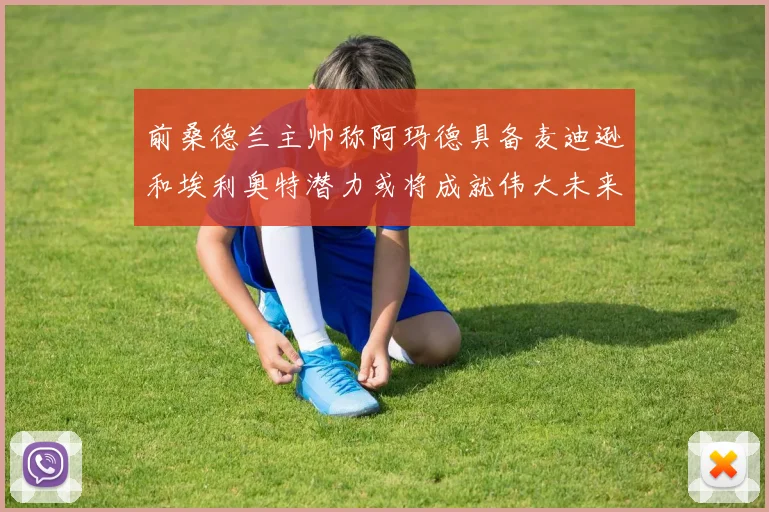 前桑德兰主帅称阿玛德具备麦迪逊和埃利奥特潜力或将成就伟大未来