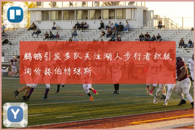 鹈鹕引发多队关注湖人步行者积极询价赫伯特琼斯
