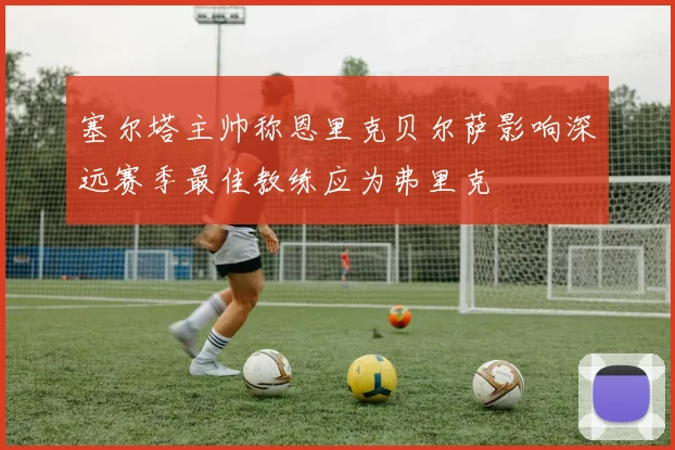 塞尔塔主帅称恩里克贝尔萨影响深远赛季最佳教练应为弗里克