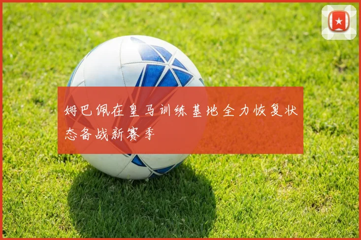 姆巴佩在皇马训练基地全力恢复状态备战新赛季