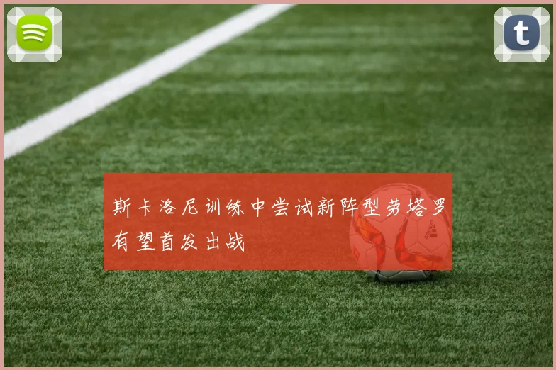 斯卡洛尼训练中尝试新阵型劳塔罗有望首发出战