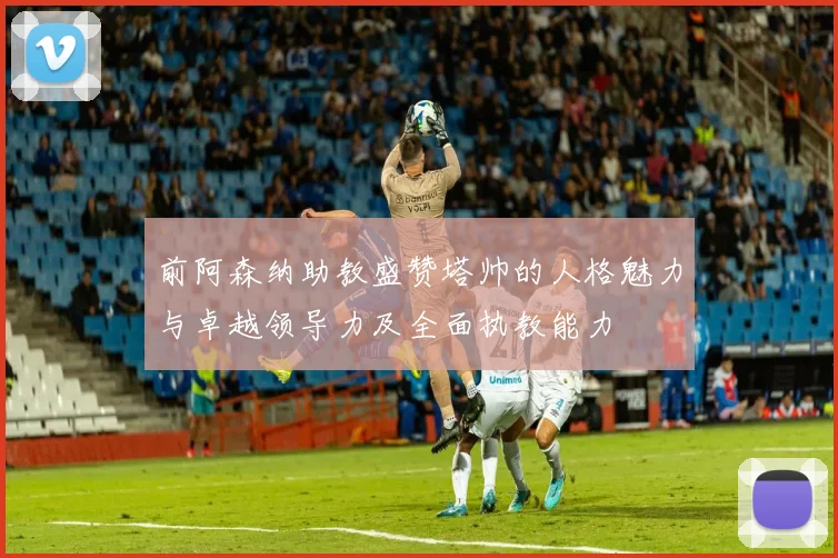 前阿森纳助教盛赞塔帅的人格魅力与卓越领导力及全面执教能力