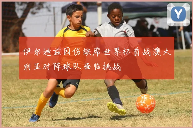 伊尔迪兹因伤缺席世界杯首战澳大利亚对阵球队面临挑战