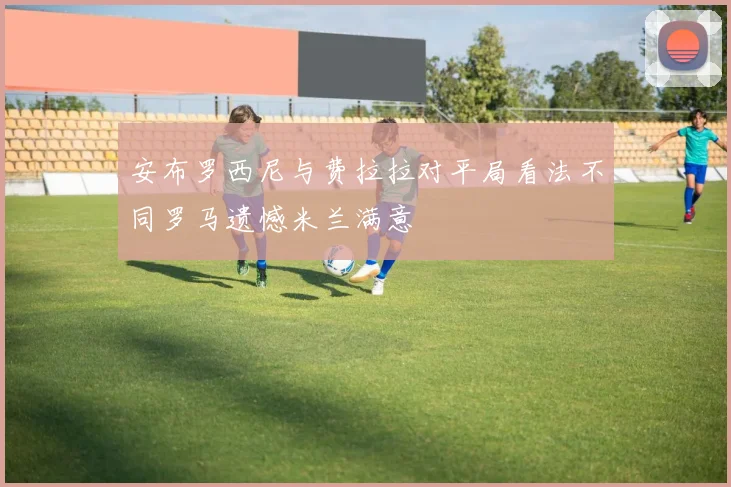 安布罗西尼与费拉拉对平局看法不同罗马遗憾米兰满意