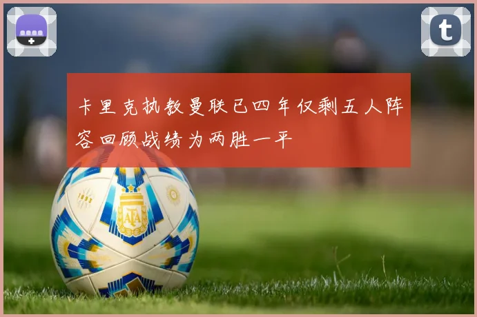卡里克执教曼联已四年仅剩五人阵容回顾战绩为两胜一平