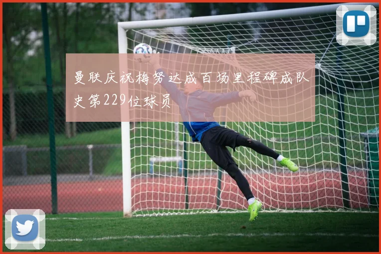 曼联庆祝梅努达成百场里程碑成队史第229位球员